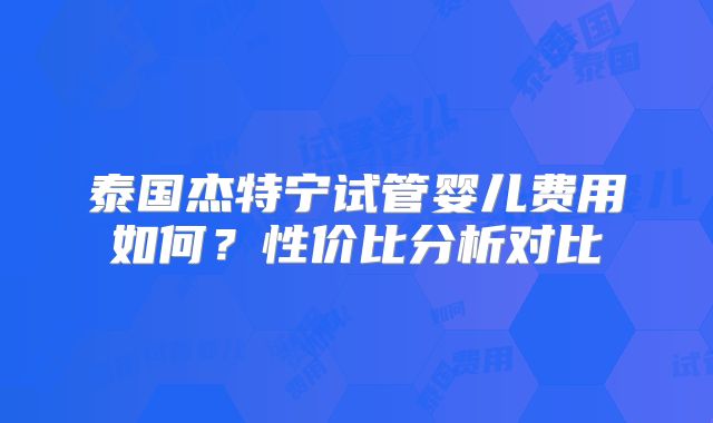 泰国杰特宁试管婴儿费用如何？性价比分析对比
