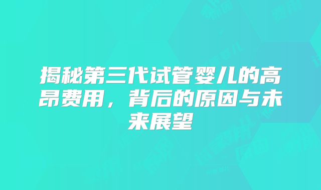 揭秘第三代试管婴儿的高昂费用，背后的原因与未来展望