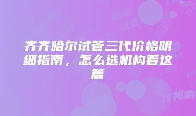 齐齐哈尔试管三代价格明细指南，怎么选机构看这篇