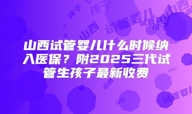 山西试管婴儿什么时候纳入医保？附2025三代试管生孩子最新收费
