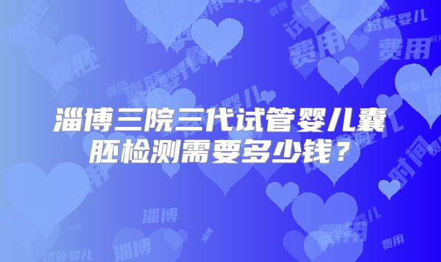 淄博三院三代试管婴儿囊胚检测需要多少钱？