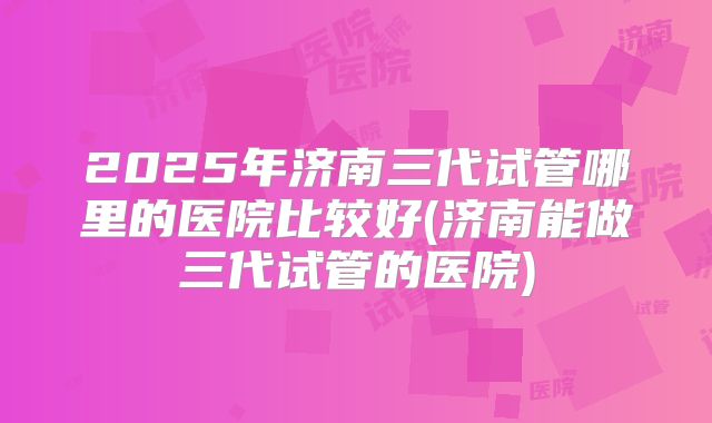 2025年济南三代试管哪里的医院比较好(济南能做三代试管的医院)