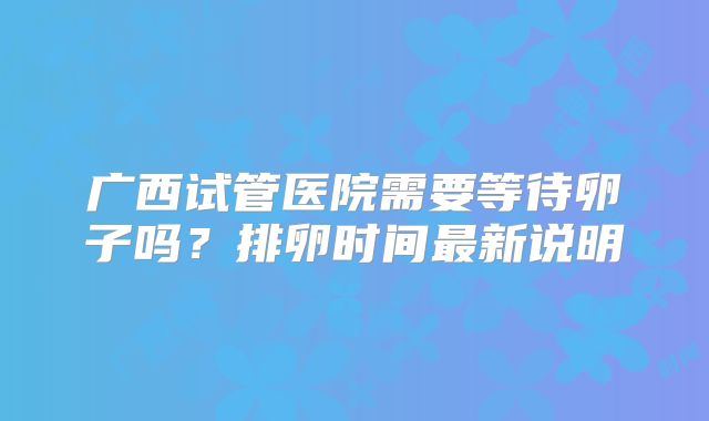 广西试管医院需要等待卵子吗？排卵时间最新说明