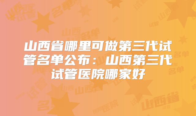 山西省哪里可做第三代试管名单公布：山西第三代试管医院哪家好