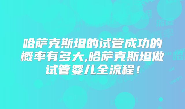 哈萨克斯坦的试管成功的概率有多大,哈萨克斯坦做试管婴儿全流程！