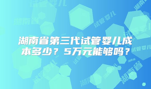湖南省第三代试管婴儿成本多少？5万元能够吗？