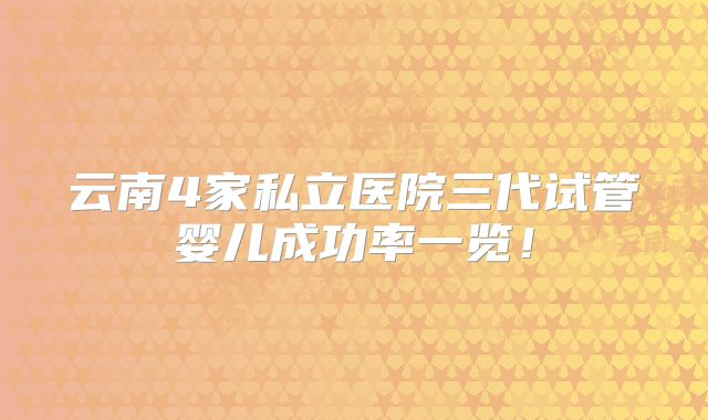 云南4家私立医院三代试管婴儿成功率一览！