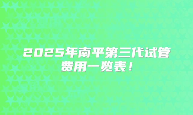 2025年南平第三代试管费用一览表！