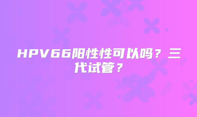 HPV66阳性性可以吗？三代试管？