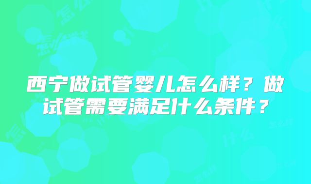 西宁做试管婴儿怎么样？做试管需要满足什么条件？