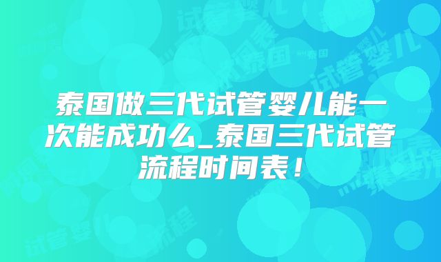 泰国做三代试管婴儿能一次能成功么_泰国三代试管流程时间表！