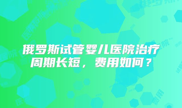 俄罗斯试管婴儿医院治疗周期长短，费用如何？