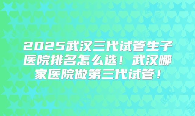 2025武汉三代试管生子医院排名怎么选！武汉哪家医院做第三代试管！