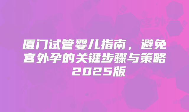 厦门试管婴儿指南,避免宫外孕的关键步骤与策略 2025版