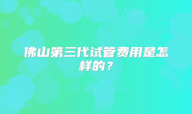 佛山第三代试管费用是怎样的?