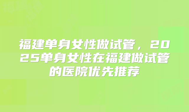 福建单身女性做试管，2025单身女性在福建做试管的医院优先推荐