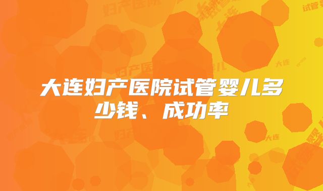 大连妇产医院试管婴儿多少钱、成功率