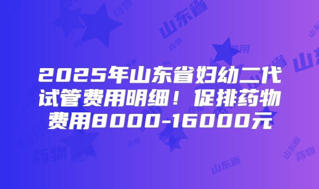 2025年山东省妇幼二代试管费用明细！促排药物费用8000-16000元