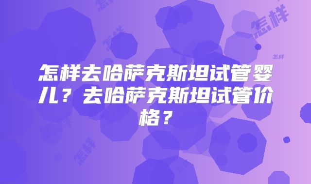 怎样去哈萨克斯坦试管婴儿？去哈萨克斯坦试管价格？
