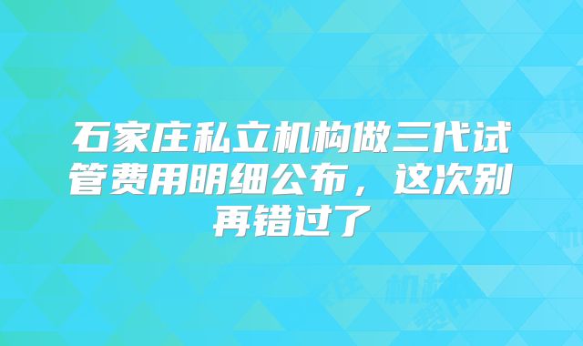 石家庄私立机构做三代试管费用明细公布，这次别再错过了
