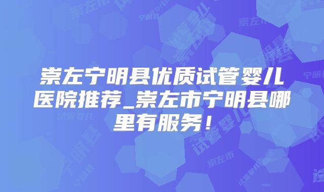 崇左宁明县优质试管婴儿医院推荐_崇左市宁明县哪里有服务！