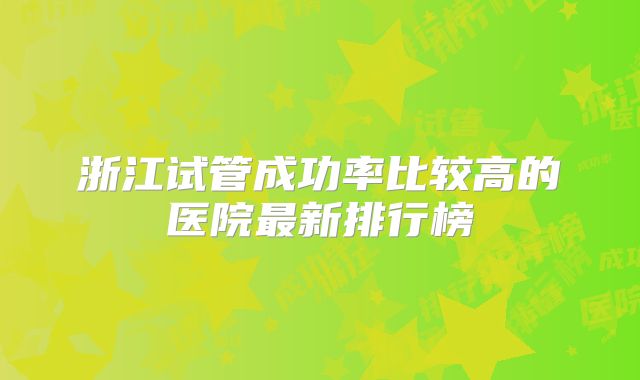 浙江试管成功率比较高的医院最新排行榜