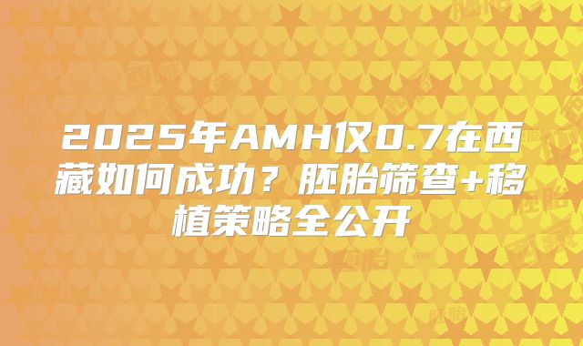 2025年AMH仅0.7在西藏如何成功？胚胎筛查+移植策略全公开