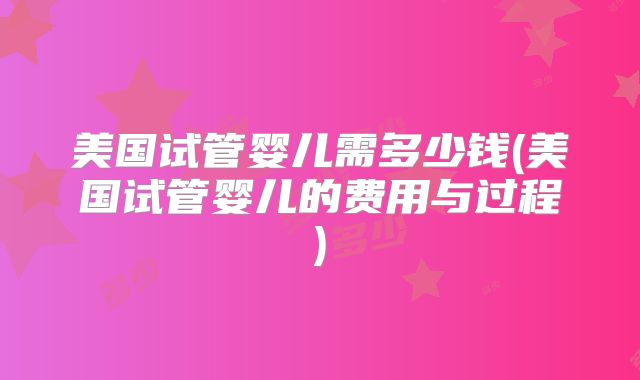 美国试管婴儿需多少钱(美国试管婴儿的费用与过程)