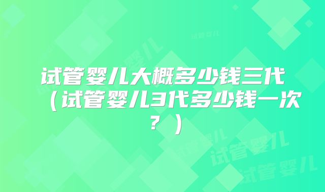 试管婴儿大概多少钱三代（试管婴儿3代多少钱一次？）