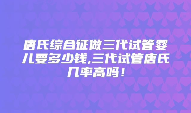 唐氏综合征做三代试管婴儿要多少钱,三代试管唐氏几率高吗！