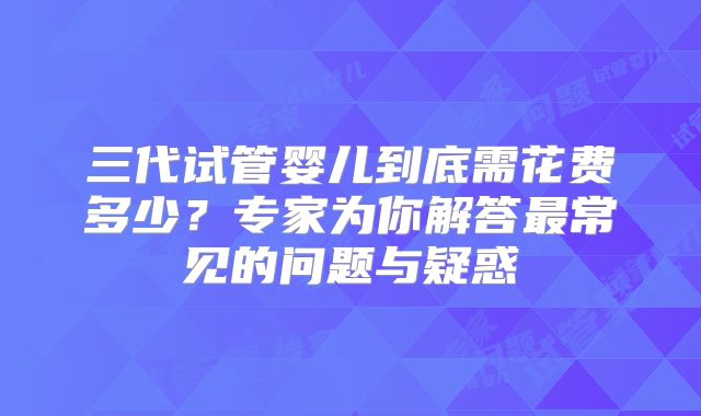 三代试管婴儿到底需花费多少？专家为你解答最常见的问题与疑惑