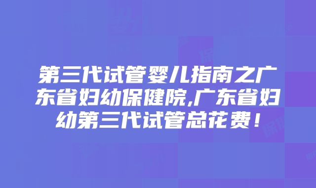第三代试管婴儿指南之广东省妇幼保健院,广东省妇幼第三代试管总花费!