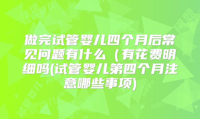 做完试管婴儿四个月后常见问题有什么（有花费明细吗(试管婴儿第四个月注意哪些事项)