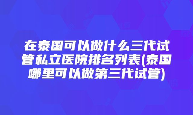 在泰国可以做什么三代试管私立医院排名列表(泰国哪里可以做第三代试管)