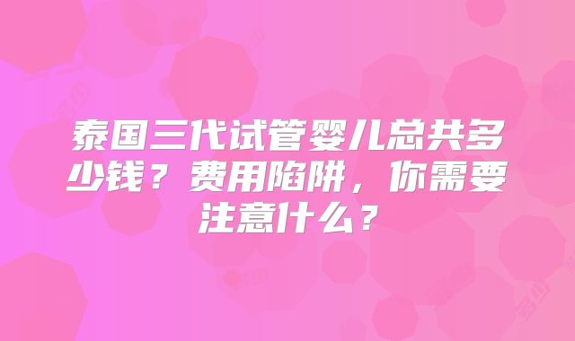 泰国三代试管婴儿总共多少钱？费用陷阱，你需要注意什么？