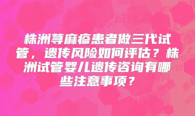 株洲荨麻疹患者做三代试管,遗传风险如何评估?株洲试管婴儿遗传咨询有哪些注意事项?
