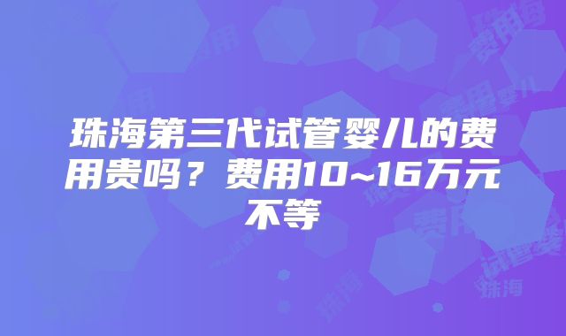 珠海第三代试管婴儿的费用贵吗？费用10~16万元不等
