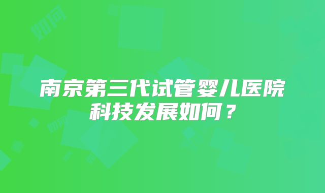 南京第三代试管婴儿医院科技发展如何？
