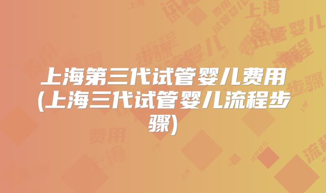 上海第三代试管婴儿费用(上海三代试管婴儿流程步骤)