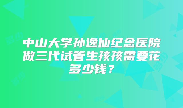 中山大学孙逸仙纪念医院做三代试管生孩孩需要花多少钱？