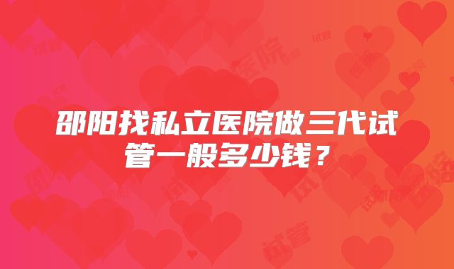 邵阳找私立医院做三代试管一般多少钱？