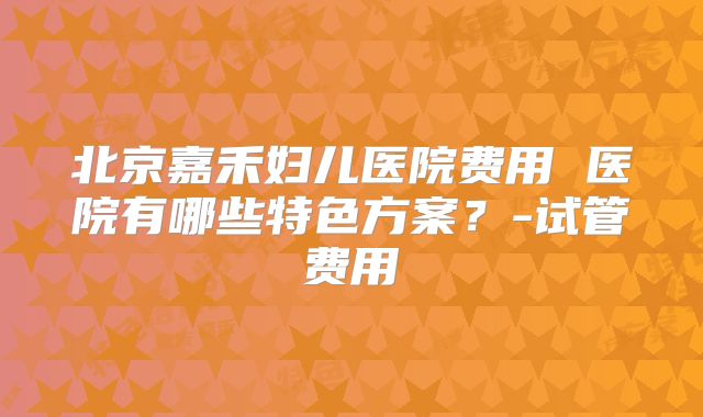 北京嘉禾妇儿医院费用 医院有哪些特色方案？-试管费用