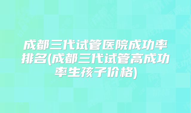 成都三代试管医院成功率排名(成都三代试管高成功率生孩子价格)