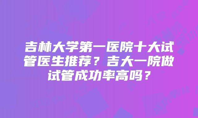 吉林大学第一医院十大试管医生推荐？吉大一院做试管成功率高吗？