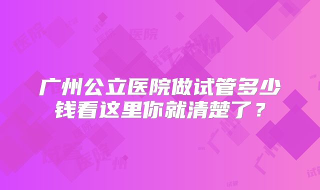 广州公立医院做试管多少钱看这里你就清楚了？