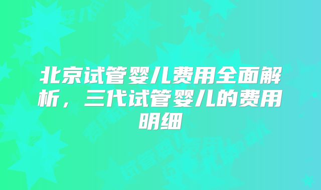 北京试管婴儿费用全面解析，三代试管婴儿的费用明细