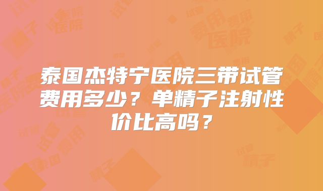 泰国杰特宁医院三带试管费用多少?单精子注射性价比高吗?