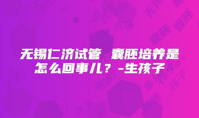 无锡仁济试管 囊胚培养是怎么回事儿？-生孩子