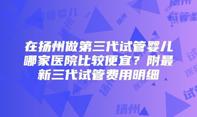 在扬州做第三代试管婴儿哪家医院比较便宜？附最新三代试管费用明细