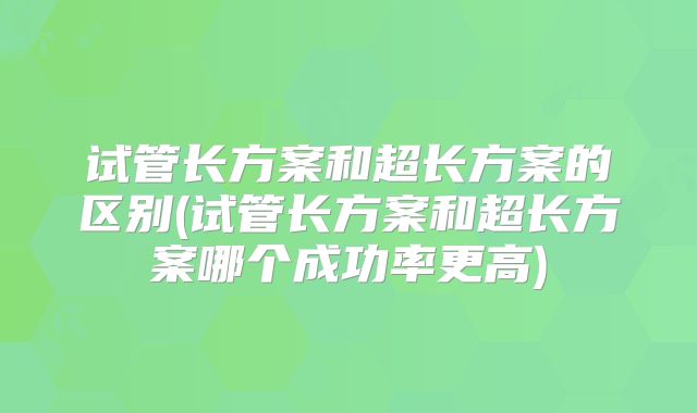 试管长方案和超长方案的区别(试管长方案和超长方案哪个成功率更高)